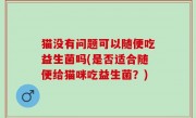 猫没有问题可以随便吃益生菌吗(是否适合随便给猫咪吃益生菌？)