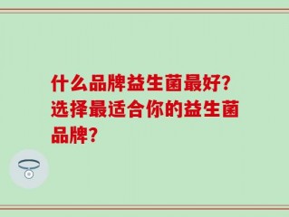 什么品牌益生菌最好？选择最适合你的益生菌品牌？