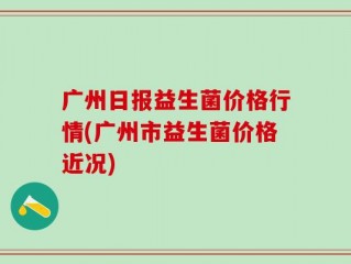 广州日报益生菌价格行情(广州市益生菌价格近况)