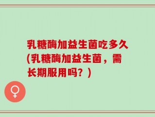 乳糖酶加益生菌吃多久(乳糖酶加益生菌，需长期服用吗？)