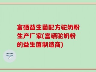 富硒益生菌配方驼奶粉生产厂家(富硒驼奶粉的益生菌制造商)