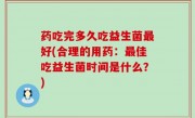 药吃完多久吃益生菌最好(合理的用药：最佳吃益生菌时间是什么？)