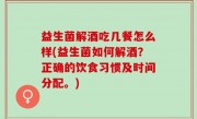 益生菌解酒吃几餐怎么样(益生菌如何解酒？正确的饮食习惯及时间分配。)