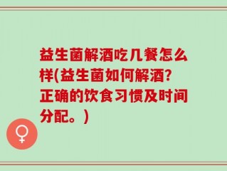 益生菌解酒吃几餐怎么样(益生菌如何解酒？正确的饮食习惯及时间分配。)