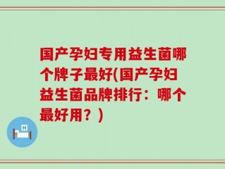 国产孕妇专用益生菌哪个牌子最好(国产孕妇益生菌品牌排行：哪个最好用？)