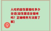 人吃的益生菌猫吃多少合适(益生菌适合猫咪吗？正确喂养方法需了解)