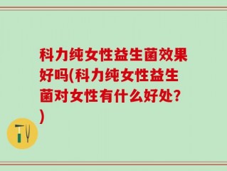 科力纯女性益生菌效果好吗(科力纯女性益生菌对女性有什么好处？)
