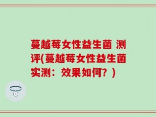 蔓越莓女性益生菌 测评(蔓越莓女性益生菌实测：效果如何？)