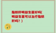 脂肪肝喝益生菌好吗(喝益生菌可以治疗脂肪肝吗？)