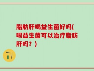 脂肪肝喝益生菌好吗(喝益生菌可以治疗脂肪肝吗？)