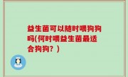益生菌可以随时喂狗狗吗(何时喂益生菌最适合狗狗？)