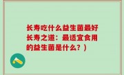 长寿吃什么益生菌最好长寿之道：最适宜食用的益生菌是什么？)
