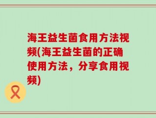 海王益生菌食用方法视频(海王益生菌的正确使用方法，分享食用视频)