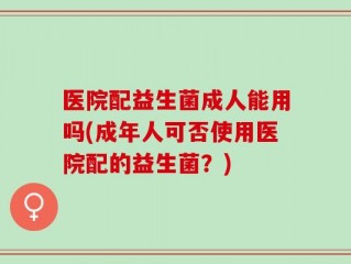医院配益生菌成人能用吗(成年人可否使用医院配的益生菌？)