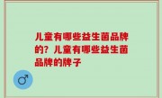 儿童有哪些益生菌品牌的？儿童有哪些益生菌品牌的牌子