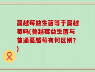 蔓越莓益生菌等于蔓越莓吗(蔓越莓益生菌与普通蔓越莓有何区别？)