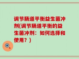 调节肠道平衡益生菌冲剂(调节肠道平衡的益生菌冲剂：如何选择和使用？)