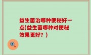 益生菌治哪种便秘好一点(益生菌哪种对便秘效果更好？)