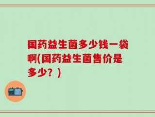 国药益生菌多少钱一袋啊(国药益生菌售价是多少？)