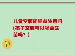 儿童空腹能喝益生菌吗(孩子空腹可以喝益生菌吗？)