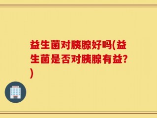 益生菌对胰腺好吗(益生菌是否对胰腺有益？)