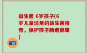 益生菌 6岁孩子(6岁儿童适用的益生菌推荐，保护孩子肠道健康)