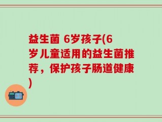益生菌 6岁孩子(6岁儿童适用的益生菌推荐，保护孩子肠道健康)