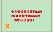 少儿频道益生菌的动画片(儿童益生菌动画片，保护孩子健康)