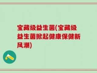 宝藏级益生菌(宝藏级益生菌掀起健康保健新风潮)