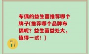 布偶的益生菌推荐哪个牌子(推荐哪个品牌布偶呢？益生菌益处大，值得一试！)