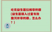 吃完益生菌拉稀带奶瓣(益生菌摄入过量导致腹泻并带奶瓣，怎么办？)