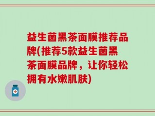 益生菌黑茶面膜推荐品牌(推荐5款益生菌黑茶面膜品牌，让你轻松拥有水嫩肌肤)
