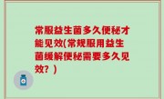 常服益生菌多久便秘才能见效(常规服用益生菌缓解便秘需要多久见效？)