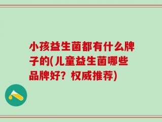 小孩益生菌都有什么牌子的(儿童益生菌哪些品牌好？权威推荐)