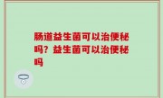 肠道益生菌可以治便秘吗？益生菌可以治便秘吗