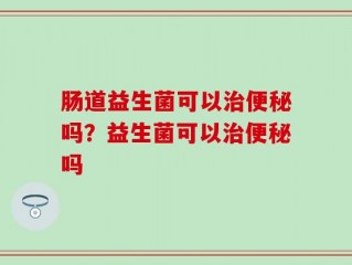 肠道益生菌可以治便秘吗？益生菌可以治便秘吗