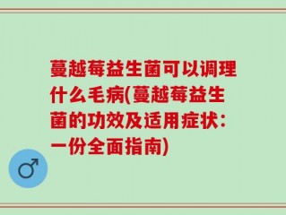 蔓越莓益生菌可以调理什么毛病(蔓越莓益生菌的功效及适用症状：一份全面指南)