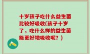十岁孩子吃什么益生菌比较好吸收(孩子十岁了，吃什么样的益生菌能更好地吸收呢？)