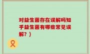 对益生菌存在误解吗知乎益生菌有哪些常见误解？)