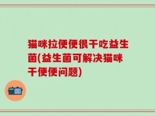 猫咪拉便便很干吃益生菌(益生菌可解决猫咪干便便问题)