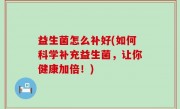 益生菌怎么补好(如何科学补充益生菌，让你健康加倍！)