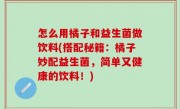 怎么用橘子和益生菌做饮料(搭配秘籍：橘子妙配益生菌，简单又健康的饮料！)