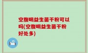 空腹喝益生菌干粉可以吗(空腹喝益生菌干粉好处多)