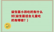 益生菌小孩吃的有什么好(益生菌适合儿童吃的有哪些？)