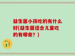 益生菌小孩吃的有什么好(益生菌适合儿童吃的有哪些？)