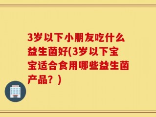 3岁以下小朋友吃什么益生菌好(3岁以下宝宝适合食用哪些益生菌产品？)