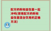 配方奶粉和益生菌一起冲吗(使用配方奶粉和益生菌混合饮用的正确方法)