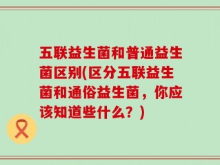 五联益生菌和普通益生菌区别(区分五联益生菌和通俗益生菌，你应该知道些什么？)