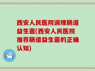 西安人民医院调理肠道益生菌(西安人民医院推荐肠道益生菌的正确认知)