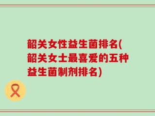 韶关女性益生菌排名(韶关女士最喜爱的五种益生菌制剂排名)